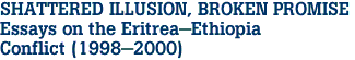 SHATTERED ILLUSION, BROKEN PROMISE <BR>Essays on the Eritrea-Ethiopia <br>Conflict (1998-2000)